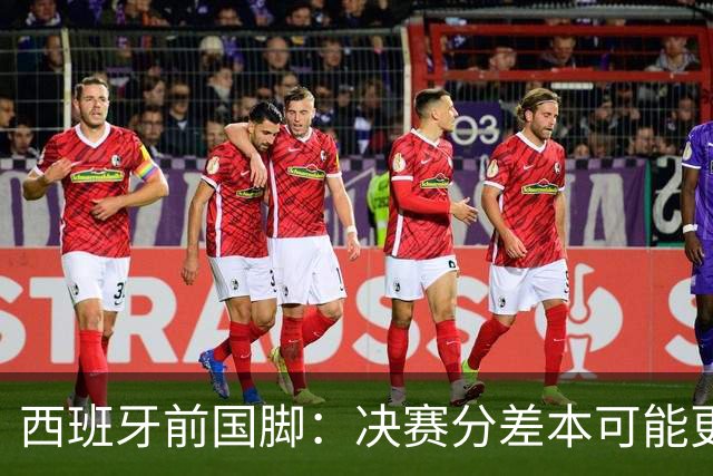 西班牙前国脚：决赛分差本可能更大；阿根廷靠梅西的拼搏打进决赛