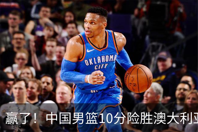 赢了！中国男篮10分险胜澳大利亚，王俊杰23分成关键先生，郭士强放心了